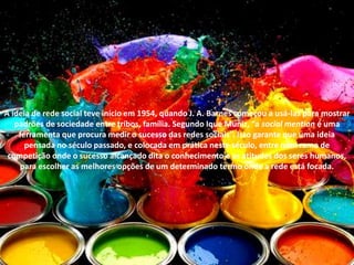 A ideia de rede social teve início em 1954, quando J. A. Barnes começou a usá-las para mostrar
padrões de sociedade entre tribos, família. Segundo Ique Muniz, “a social mention é uma
ferramenta que procura medir o sucesso das redes sociais”. Isso garante que uma ideia
pensada no século passado, e colocada em prática neste século, entre num ramo de
competição onde o sucesso alcançado dita o conhecimento e as atitudes dos seres humanos,
para escolher as melhores opções de um determinado termo onde a rede está focada.
 