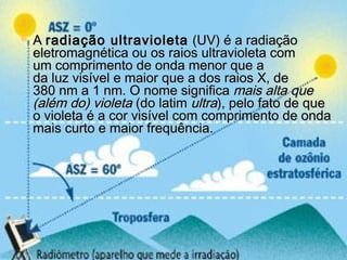  A A radiação ultravioletaradiação ultravioleta  (UV) é a radiação (UV) é a radiação
eletromagnética ou os raios ultravioleta comeletromagnética ou os raios ultravioleta com
um comprimento de onda menor que aum comprimento de onda menor que a
da luz visível e maior que a dos raios X, deda luz visível e maior que a dos raios X, de
380 nm a 1 nm. O nome significa 380 nm a 1 nm. O nome significa mais alta quemais alta que
(além do) violeta(além do) violeta (do latim  (do latim ultraultra), pelo fato de que), pelo fato de que
o violeta é a cor visível com comprimento de ondao violeta é a cor visível com comprimento de onda
mais curto e maior frequência.mais curto e maior frequência.
 