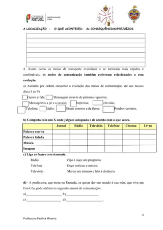 4. Assim como os meios de transporte evoluíram e se tornaram mais rápidos e 
confortáveis, os meios de comunicação também estiveram relacionados a essa 
evolução. 
a) Assinala por ordem crescente a evolução dos meios de comunicação até aos nossos 
dias.(1 ao 9) 
3 
A LOCALIZAÇÃO - O QUE ACONTECEU- As CONSEQUÊNCIAS/PREJUÍZOS 
Gestos e fala; Mensagens através de pinturas rupestres; 
__ Mensageiros a pé e a cavalo; Imprensa; Televisão; 
Telefone; Rádio; Sinais sonoros e de fumo: Pombos-correios. 
b) Completa com um X onde julgues adequado e de acordo com o que sabes. 
Professora Paulina Mineiro 
Jornal Rádio Televisão Telefone Cinema Livro 
Palavra escrita 
Palavra falada 
Música 
Imagem 
c) Liga as frases corretamente. 
Rádio Vejo e ouço um programa 
Telefone Ouço notícias e música 
Televisão Marco um número e falo à distância 
d)– A professora, que mora na Ramada, se quiser dar um recado à sua mãe, que vive em 
Foz-Côa, pode utilizar os seguintes meios de comunicação: 
a)______________________ b)____________________ 
c) _____________________ d) ______________________ . 
 