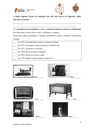 e) Indica algumas formas de comunicar que não seja através da imprensa, rádio, 
televisão ou telefone. 
_________________________________________________________________________ 
____________________________________________________________________ 
5) A descoberta da eletricidade permitiu a criação de inúmeros meios de comunicação 
que tanto usam a escrita como o som e, atualmente, a imagem: 
Ordena por ordem cronológica as seguintes descobertas e depois completa a legenda das 
imagens: 
_____Em 1876, Alexandre Bell inventou o primeiro telefone. 
_____Em 1947, uma empresa inglesa produziu o primeiro fax. 
_____Em 1927, inventou-se a televisão. 
_____Em 1844, Morse inventou o telégrafo. 
_____Em 1896, Marconi inventou o rádio. 
_____Em 1973, Martin Cooper inventou o telemóvel. 
4 
Professora Paulina Mineiro 
Ano:_____ Ano:______ 
Ano:______ Ano:____ 
Ano: ____ Ano: ____ 
