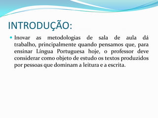 INTRODUÇÃO:
 Inovar as metodologias de sala de aula dá
trabalho, principalmente quando pensamos que, para
ensinar Língua Portuguesa hoje, o professor deve
considerar como objeto de estudo os textos produzidos
por pessoas que dominam a leitura e a escrita.
 
