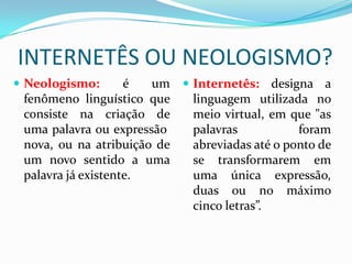 INTERNETÊS OU NEOLOGISMO?
 Neologismo: é um
fenômeno linguístico que
consiste na criação de
uma palavra ou expressão
nova, ou na atribuição de
um novo sentido a uma
palavra já existente.
 Internetês: designa a
linguagem utilizada no
meio virtual, em que "as
palavras foram
abreviadas até o ponto de
se transformarem em
uma única expressão,
duas ou no máximo
cinco letras”.
 