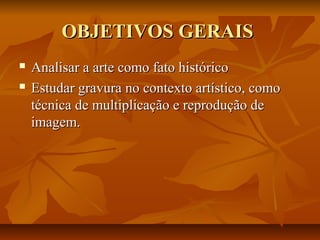 OBJETIVOS GERAISOBJETIVOS GERAIS
 Analisar a arte como fato históricoAnalisar a arte como fato histórico
 Estudar gravura no contexto artístico, comoEstudar gravura no contexto artístico, como
técnica de multiplicação e reprodução detécnica de multiplicação e reprodução de
imagem.imagem.
 