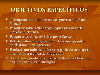OBJETIVOS ESPECÍFICOSOBJETIVOS ESPECÍFICOS
     Compreender o que vem a ser gravura nas Artes Compreender o que vem a ser gravura nas Artes 
Visuais.Visuais.
 Pesquisar sobre artistas que expressam sua arte Pesquisar sobre artistas que expressam sua arte 
através da gravura.através da gravura.
 Pesquisar as obras de J. Borges e Samico.Pesquisar as obras de J. Borges e Samico.
 Refletir sobre a relação entre a literatura popular Refletir sobre a relação entre a literatura popular 
nordestina e a xilogravura.nordestina e a xilogravura.
 Produzir um trabalho coletivo a partir de um suporte Produzir um trabalho coletivo a partir de um suporte 
alternativo à técnica da xilogravura.alternativo à técnica da xilogravura.
 Socializar a produção e apresentá-la ao público com Socializar a produção e apresentá-la ao público com 
auxílio das novas tecnologias.auxílio das novas tecnologias.
 