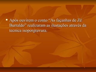  Após ouvirem o conto “As façanhas de Zé Após ouvirem o conto “As façanhas de Zé 
Burraldo” realizaram as ilustações através da Burraldo” realizaram as ilustações através da 
tecnica isoporgravura.tecnica isoporgravura.
 