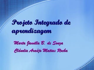 Projeto Integrado de aprendizagem Marta Jamilla B. de Souza  Cláudia Araújo Matias Rocha 