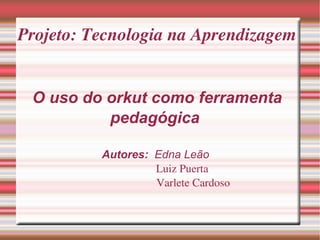 Projeto: Tecnologia na Aprendizagem O uso do orkut como ferramenta pedagógica  Autores:  Edna Leão    Luiz Puerta   Varlete Cardoso 