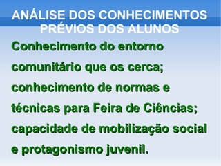 ANÁLISE DOS CONHECIMENTOS
    PRÉVIOS DOS ALUNOS
Conhecimento do entorno
comunitário que os cerca;
conhecimento de normas e
técnicas para Feira de Ciências;
capacidade de mobilização social
e protagonismo juvenil.
 