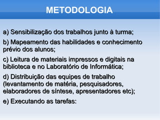 METODOLOGIA

a) Sensibilização dos trabalhos junto à turma;
b) Mapeamento das habilidades e conhecimento
prévio dos alunos;
c) Leitura de materiais impressos e digitais na
biblioteca e no Laboratório de Informática;
d) Distribuição das equipes de trabalho
(levantamento de matéria, pesquisadores,
elaboradores de síntese, apresentadores etc);
e) Executando as tarefas:
 
