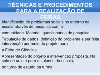 TÉCNICAS E PROCEDIMENTOS
     PARA A REALIZAÇÃO DE
             FEIRAS
Identificação de problemas sociais no entorno da
escola através de pesquisa com a
comunidade. Material: questionários de pesquisa.
Tabulação de dados, definição do problema a ser feita
intervenção por meio do projeto para
a Feira de Ciências.
Apresentação do projeto e intervenção proposta. Na
sala de aula e para os alunos da escola,
no turno de estudo da turma.
 