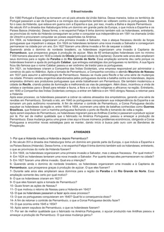 O Brasil holandês
Em 1580 Portugal e Espanha se tornaram um só país através da União Ibérica. Dessa maneira, todos os territórios de
Portugal passaram a ser da Espanha e os inimigos dos espanhóis também se voltaram contra os portugueses. Esse
foi o caso da Holanda, que estava em guerra com a Espanha e que, por isso, invadiu a Bahia e depois Pernambuco.
No século XVI a dinastia dos Habsburgos tinha um domínio em grande parte da Europa, o que incluía a Espanha e os
Países Baixos (Holanda). Dessa forma, o rei espanhol Felipe II tinha domínio também sob os holandeses; entretanto,
as províncias do norte da Holanda conseguiram se juntar e conquistar sua independência em 1581 na chamada União
de Utrecht e procuraram conquistar as posses espanholas na América.
Em 1604, os holandeses organizaram uma primeira invasão a Salvador, mas o ataque fracassou devido às forças
portuguesas que impediram o ataque. Em 1624 os holandeses tentaram uma nova invasão a Salvador e conseguiram
permanecer na cidade por um ano. Em 1627 fizeram uma última invasão a fim de saquear a cidade.
Querendo ainda o domínio do nordeste brasileiro, os holandeses organizaram uma invasão à Capitania de
Pernambuco, que prosperava graças à produção de açúcar. Mais de 60 embarcações holandesas com no mínimo
7.000 homens atacaram em 1630 a cidade de Olinda (principal cidade da Capitania). Durante sete anos eles ampliaram
seus domínios para a região da Paraíba e do Rio Grande do Norte. Essa ampliação somente deu certo porque os
holandeses tiveram a ajuda do português Calabar, que entregou estratégias dos portugueses no território. A sua figura
ficou tão famosa que o nome Calabar passou a ser sinônimo de traidor para os portugueses.
Em 1621, os holandeses criaram a Companhia das Índias Ocidentais, uma empresa responsável por administrar o
comércio do país no Atlântico. Após a tomada de Pernambuco, a Companhia convidou o alemão Maurício de Nassau
em 1637 para assumir a administração de Pernambuco. Nassau se muda para Recife e faz uma série de mudanças
na cidade. Primeiro vendeu engenhos abandonados pelos portugueses durante a batalha contra os holandeses, depois
emprestou dinheiro aos produtores portugueses que ainda trabalhavam em Pernambuco. Ele também modernizou a
cidade de Recife, criando postes de iluminação e melhorando as vias de passagem. Além disso, incentivou a vinda de
artistas e cientistas para o Brasil para retratar a fauna, a flora e a vida de indígenas e africanos na região. Entretanto,
em 1640 a Companhia das Índias Ocidentais começou a entrar em falência e em 1643 obrigou Nassau a retornar para
a Holanda.
Após esse processo, os holandeses passaram a cobrar os valores atrasados dos empréstimos, gerando uma série de
revoltas em Pernambuco. Somado a isto, em 1640 os portugueses conquistaram sua independência da Espanha e se
tornaram um país autônomo novamente. A fim de retomar o controle de Pernambuco, a Coroa Portuguesa decidiu
expulsar os holandeses da região e, entre 1645 e 1654, ocorreram uma série de batalhas conhecidas como Guerras
Brasílicas, que findaram com a marinha portuguesa fechando o porto de Recife e tomando de volta a região.
Após serem expulsos de Pernambuco, os holandeses migraram para as Antilhas (Caribe) e passaram a produzir açúcar
por lá. Por ser de melhor qualidade que o fabricado na América Portuguesa, passou a ameaçar a produção de
Pernambuco. Essa mudança gerou uma grave crise aqui e trouxe inúmeros problemas econômicos, obrigando a Coroa
Portuguesa a encontrar novas estratégias para se manter, dando início à busca pelo ouro com as Bandeiras de
Prospecção.
ATIVIDADES
1- Por que a Holanda invadiu a Holanda e depois Pernambuco?
2- No século XVI a dinastia dos Habsburgos tinha um domínio em grande parte da Europa, o que incluía a Espanha e
os Países Baixos (Holanda). Dessa forma, o rei espanhol Felipe II tinha domínio também sob os holandeses; entretanto,
o que as províncias do norte da Holanda fizeram?
3- Em 1604, os holandeses organizaram uma primeira invasão a Salvador, mas o ataque fracassou. Por qual motivo?
4- Em 1624 os holandeses tentaram uma nova invasão a Salvador. Por quanto tempo eles permaneceram na cidade?
5- Em 1627 fizeram uma última invasão. Qual era a intenção?
6- Querendo ainda o domínio do nordeste brasileiro, os holandeses organizaram uma invasão a à Capitania de
Pernambuco, que prosperava graças à produção de açúcar. O que eles fizeram?
7- Durante sete anos eles ampliaram seus domínios para a região da Paraíba e do Rio Grande do Norte. Essa
ampliação somente deu certo por qual motivo?
8- O que os holandeses criaram em 1621?
9- O que eles fizeram após a tomada de Pernambuco?
10- Quais foram as ações de Nassau?
11- O que motivou o retorno de Nassau para a Holanda em 1643?
12- O que os holandeses passaram a fazer após esse processo?
13- O que os portugueses conquistaram em 1640? Qual foi a consequencia disso?
14- A fim de retomar o controle de Pernambuco, o que a Coroa Portuguesa decidiu fazer?
15- O que ocorreu entre 1645 e 1654?
16- Após serem expulsos de Pernambuco, o que os holandeses fizeram?
17- Por ser de melhor qualidade que o fabricado na América Portuguesa, o açucar produzido nas Antilhas passou a
ameaçar a produção de Pernambuco. O que essa mudança gerou?
 