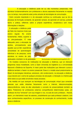 A educação a distância pode ter ou não momentos presenciais, mas
acontece fundamentalmente com professores e alunos separados fisicamente no espaço
e ou no tempo, mas podendo estar juntos através de tecnologias de comunicação.
  Outro conceito importante é o de educação contínua ou continuada, que se dá no
processo de formação constante, de aprender sempre, de aprender em serviço, juntando
teoria e prática, refletindo sobre a própria experiência, ampliando-a com novas
informações e relações.
  A educação a distância pode
ser feita nos mesmos níveis que                                                                            o
ensino     regular.   No       ensino
fundamental, médio, superior e
na     pós-graduação.      É    mais
adequado para a educação de
adultos,    principalmente      para
aqueles que já têm experiência
consolidada de aprendizagem
individual e de pesquisa, como
acontece no ensino de pós-
graduação e também no de graduação.                   http://profwalter.net.br/attachments/Image/EAD.JPG

     Há modelos exclusivos de instituições de educação a distância, que só oferecem
programas nessa modalidade, como a Open University da Inglaterra ou a Universidade
Nacional a Distância da Espanha. A maior parte das instituições que oferecem cursos a
distância também o fazem no ensino presencial. Esse é o modelo atual predominante no
Brasil. As tecnologias interativas, sobretudo, vêm evidenciando, na educação a distância,
o que deveria ser o cerne de qualquer processo de educação: a interação e a interlocução
entre todos os que estão envolvidos nesse processo.
  Na medida em que avançam as tecnologias de comunicação virtual (que conectam
pessoas     que   estão    distantes    fisicamente     como      a    Internet,     telecomunicações,
videoconferência, redes de alta velocidade) o conceito de presencialidade também se
altera. Poderemos ter professores externos compartilhando determinadas aulas, um
professor de fora "entrando" com sua imagem e voz, na aula de outro professor... Haverá,
assim, um intercâmbio maior de saberes, possibilitando que cada professor colabore, com
seus conhecimentos específicos, no processo de construção do conhecimento, muitas
vezes a distância.
 