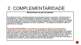Metarmofoses da arte de trabalhar
O trabalho humano, atividade através da qual agimos sobre a natureza, transformando-a
para atender a nossas necessidades individuais e coletivas, não possui uma essência
imutável e não cessa de se transformar através dos séculos. O sistema escravista vigente
na Antiguidade greco-romana é substituído pelas relações servis no feudalismo, que cede
espaço ao trabalho assalariado na época capitalista... as relações de trabalho estão em
permanente mutação.
No mundo contemporâneo, as mudanças se aceleram devido à mecanização e
robotização do processo produtivo. A substituição da mão-de-obra humana por
robôs, por um lado, promete as benesses de um futuro menos sobrecarregado de trabalho
para os humanos, que teriam mais tempo livre para realizar as atividades de sua escolha.
Por outro lado, o mesmo processo transforma a vida de milhões infligindo-lhes a desgraça
do desemprego. Os Estados ao redor do mundo debatem-se tentando encontrar uma
solução para o impasse: como conciliar a necessidade de oferecer emprego à população e
o desejo de aumentar a produtividade através da maquinização?
 