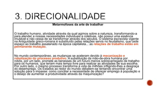 Metarmofoses da arte de trabalhar
O trabalho humano, atividade através da qual agimos sobre a natureza, transformando-a
para atender a nossas necessidades individuais e coletivas, não possui uma essência
imutável e não cessa de se transformar através dos séculos. O sistema escravista vigente
na Antiguidade greco-romana é substituído pelas relações servis no feudalismo, que cede
espaço ao trabalho assalariado na época capitalista... as relações de trabalho estão em
permanente mutação.
No mundo contemporâneo, as mudanças se aceleram devido à mecanização e
robotização do processo produtivo. A substituição da mão-de-obra humana por
robôs, por um lado, promete as benesses de um futuro menos sobrecarregado de trabalho
para os humanos, que teriam mais tempo livre para realizar as atividades de sua escolha.
Por outro lado, o mesmo processo transforma a vida de milhões infligindo-lhes a desgraça
do desemprego. Os Estados ao redor do mundo debatem-se tentando encontrar uma
solução para o impasse: como conciliar a necessidade de oferecer emprego à população e
o desejo de aumentar a produtividade através da maquinização?
 