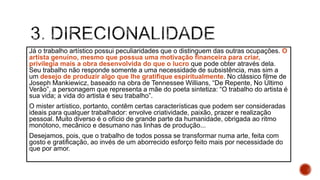 Já o trabalho artístico possui peculiaridades que o distinguem das outras ocupações. O
artista genuíno, mesmo que possua uma motivação financeira para criar,
privilegia mais a obra desenvolvida do que o lucro que pode obter através dela.
Seu trabalho não responde somente a uma necessidade de subsistência, mas sim a
um desejo de produzir algo que lhe gratifique espiritualmente. No clássico filme de
Joseph Mankiewicz, baseado na obra de Tennessee Willians, “De Repente, No Último
Verão”, a personagem que representa a mãe do poeta sintetiza: “O trabalho do artista é
sua vida; a vida do artista é seu trabalho”.
O mister artístico, portanto, contêm certas características que podem ser consideradas
ideais para qualquer trabalhador: envolve criatividade, paixão, prazer e realização
pessoal. Muito diverso é o ofício de grande parte da humanidade, obrigada ao ritmo
monótono, mecânico e desumano nas linhas de produção...
Desejamos, pois, que o trabalho de todos possa se transformar numa arte, feita com
gosto e gratificação, ao invés de um aborrecido esforço feito mais por necessidade do
que por amor.
 