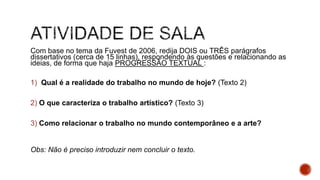 Com base no tema da Fuvest de 2006, redija DOIS ou TRÊS parágrafos
dissertativos (cerca de 15 linhas), respondendo às questões e relacionando as
ideias, de forma que haja PROGRESSÃO TEXTUAL :
1) Qual é a realidade do trabalho no mundo de hoje? (Texto 2)
2) O que caracteriza o trabalho artístico? (Texto 3)
3) Como relacionar o trabalho no mundo contemporâneo e a arte?
Obs: Não é preciso introduzir nem concluir o texto.
 