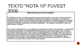 Metarmofoses da arte de trabalhar
O trabalho humano, atividade através da qual agimos sobre a natureza, transformando-a
para atender a nossas necessidades individuais e coletivas, não possui uma essência
imutável e não cessa de se transformar através dos séculos. O sistema escravista vigente
na Antiguidade greco-romana é substituído pelas relações servis no feudalismo, que cede
espaço ao trabalho assalariado na época capitalista... as relações de trabalho estão em
permanente mutação.
No mundo contemporâneo, as mudanças se aceleram devido à mecanização e robotização
do processo produtivo. A substituição da mão-de-obra humana por robôs, por um lado,
promete as benesses de um futuro menos sobrecarregado de trabalho para os humanos,
que teriam mais tempo livre para realizar as atividades de sua escolha. Por outro lado, o
mesmo processo transforma a vida de milhões infligindo-lhes a desgraça do desemprego.
Os Estados ao redor do mundo debatem-se tentando encontrar uma solução para o
impasse: como conciliar a necessidade de oferecer emprego à população e o desejo de
aumentar a produtividade através da maquinização?
 