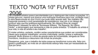 Já o trabalho artístico possui peculiaridades que o distinguem das outras ocupações. O
artista genuíno, mesmo que possua uma motivação financeira para criar, privilegia mais
a obra desenvolvida do que o lucro que pode obter através dela. Seu trabalho não
responde somente a uma necessidade de subsistência, mas sim a um desejo de
produzir algo que lhe gratifique espiritualmente. No clássico filme de Joseph
Mankiewicz, baseado na obra de Tennessee Willians, “De Repente, No Último
Verão”, a personagem que representa a mãe do poeta sintetiza: “O trabalho do artista é
sua vida; a vida do artista é seu trabalho”.
O mister artístico, portanto, contêm certas características que podem ser consideradas
ideais para qualquer trabalhador: envolve criatividade, paixão, prazer e realização
pessoal. Muito diverso é o ofício de grande parte da humanidade, obrigada ao ritmo
monótono, mecânico e desumano nas linhas de produção...
Desejamos, pois, que o trabalho de todos possa se transformar numa arte, feita com
gosto e gratificação, ao invés de um aborrecido esforço feito mais por necessidade do
que por amor.
 