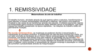 Metarmofoses da arte de trabalhar
O trabalho humano, atividade através da qual agimos sobre a natureza, transformando-a
para atender a nossas necessidades individuais e coletivas, não possui uma essência
imutável e não cessa de se transformar através dos séculos. O sistema escravista vigente
na Antiguidade greco-romana é substituído pelas relações servis no feudalismo, que cede
espaço ao trabalho assalariado na época capitalista... as relações de trabalho estão em
permanente mutação.
No mundo contemporâneo, as mudanças se aceleram devido à mecanização e
robotização do processo produtivo. A substituição da mão-de-obra humana por robôs, por
um lado, promete as benesses de um futuro menos sobrecarregado de trabalho para os
humanos, que teriam mais tempo livre para realizar as atividades de sua escolha. Por
outro lado, o mesmo processo transforma a vida de milhões infligindo-lhes a desgraça do
desemprego. Os Estados ao redor do mundo debatem-se tentando encontrar uma solução
para o impasse: como conciliar a necessidade de oferecer emprego à população e o desejo
de aumentar a produtividade através da maquinização?
 