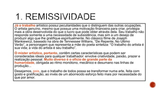 Já o trabalho artístico possui peculiaridades que o distinguem das outras ocupações.
O artista genuíno, mesmo que possua uma motivação financeira para criar, privilegia
mais a obra desenvolvida do que o lucro que pode obter através dela. Seu trabalho não
responde somente a uma necessidade de subsistência, mas sim a um desejo de
produzir algo que lhe gratifique espiritualmente. No clássico filme de Joseph
Mankiewicz, baseado na obra de Tennessee Willians, “De Repente, No Último
Verão”, a personagem que representa a mãe do poeta sintetiza: “O trabalho do artista é
sua vida; a vida do artista é seu trabalho”.
O mister artístico, portanto, contêm certas características que podem ser
consideradas ideais para qualquer trabalhador: envolve criatividade, paixão, prazer e
realização pessoal. Muito diverso é o ofício de grande parte da
humanidade, obrigada ao ritmo monótono, mecânico e desumano nas linhas de
produção...
Desejamos, pois, que o trabalho de todos possa se transformar numa arte, feita com
gosto e gratificação, ao invés de um aborrecido esforço feito mais por necessidade do
que por amor.
 