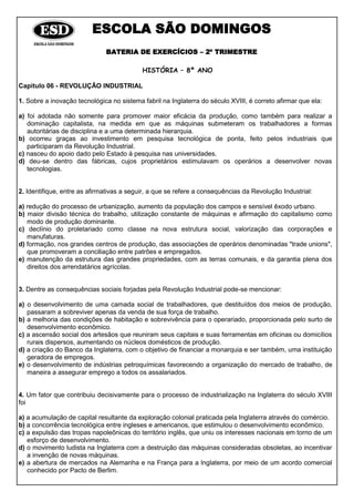 ESCOLA SÃO DOMINGOS
BATERIA DE EXERCÍCIOS – 2º TRIMESTRE
HISTÓRIA – 8º ANO
Capitulo 06 - REVOLUÇÃO INDUSTRIAL
1. Sobre a inovação tecnológica no sistema fabril na Inglaterra do século XVIII, é correto afirmar que ela:
a) foi adotada não somente para promover maior eficácia da produção, como também para realizar a
dominação capitalista, na medida em que as máquinas submeteram os trabalhadores a formas
autoritárias de disciplina e a uma determinada hierarquia.
b) ocorreu graças ao investimento em pesquisa tecnológica de ponta, feito pelos industriais que
participaram da Revolução Industrial.
c) nasceu do apoio dado pelo Estado à pesquisa nas universidades.
d) deu-se dentro das fábricas, cujos proprietários estimulavam os operários a desenvolver novas
tecnologias.
2. Identifique, entre as afirmativas a seguir, a que se refere a consequências da Revolução Industrial:
a) redução do processo de urbanização, aumento da população dos campos e sensível êxodo urbano.
b) maior divisão técnica do trabalho, utilização constante de máquinas e afirmação do capitalismo como
modo de produção dominante.
c) declínio do proletariado como classe na nova estrutura social, valorização das corporações e
manufaturas.
d) formação, nos grandes centros de produção, das associações de operários denominadas "trade unions",
que promoveram a conciliação entre patrões e empregados.
e) manutenção da estrutura das grandes propriedades, com as terras comunais, e da garantia plena dos
direitos dos arrendatários agrícolas.
3. Dentre as consequências sociais forjadas pela Revolução Industrial pode-se mencionar:
a) o desenvolvimento de uma camada social de trabalhadores, que destituídos dos meios de produção,
passaram a sobreviver apenas da venda de sua força de trabalho.
b) a melhoria das condições de habitação e sobrevivência para o operariado, proporcionada pelo surto de
desenvolvimento econômico.
c) a ascensão social dos artesãos que reuniram seus capitais e suas ferramentas em oficinas ou domicílios
rurais dispersos, aumentando os núcleos domésticos de produção.
d) a criação do Banco da Inglaterra, com o objetivo de financiar a monarquia e ser também, uma instituição
geradora de empregos.
e) o desenvolvimento de indústrias petroquímicas favorecendo a organização do mercado de trabalho, de
maneira a assegurar emprego a todos os assalariados.
4. Um fator que contribuiu decisivamente para o processo de industrialização na Inglaterra do século XVIII
foi
a) a acumulação de capital resultante da exploração colonial praticada pela Inglaterra através do comércio.
b) a concorrência tecnológica entre ingleses e americanos, que estimulou o desenvolvimento econômico.
c) a expulsão das tropas napoleônicas do território inglês, que uniu os interesses nacionais em torno de um
esforço de desenvolvimento.
d) o movimento ludista na Inglaterra com a destruição das máquinas consideradas obsoletas, ao incentivar
a invenção de novas máquinas.
e) a abertura de mercados na Alemanha e na França para a lnglaterra, por meio de um acordo comercial
conhecido por Pacto de Berlim.
 