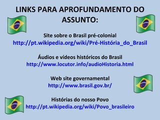 LINKS PARA APROFUNDAMENTO DO ASSUNTO: Site sobre o Brasil pré-colonial  http://pt.wikipedia.org/wiki/Pré-História_do_Brasil  Áudios e vídeos históricos do Brasil http://www.locutor.info/audioHistoria.html Web site governamental http://www.brasil.gov.br/ Histórias do nosso Povo http://pt.wikipedia.org/wiki/Povo_brasileiro 
