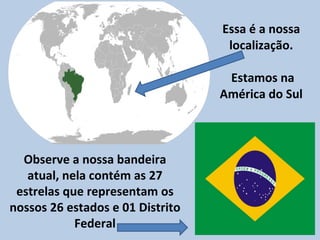 Essa é a nossa localização.  Estamos na América do Sul Observe a nossa bandeira atual, nela contém as 27 estrelas que representam os nossos 26 estados e 01 Distrito Federal 