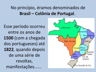 No princípio, éramos denominados de  Brasil – Colônia de Portugal .  Esse período ocorreu entre os anos de  1500  (com a chegada dos portugueses) até  1822 , quando depois de uma série de revoltas, manifestações......  