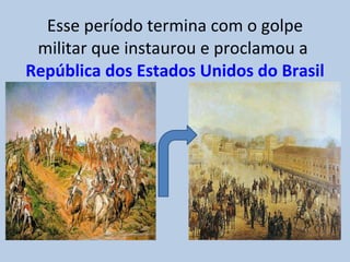 Esse período termina com o golpe militar que instaurou e proclamou a  República dos Estados Unidos do Brasil 