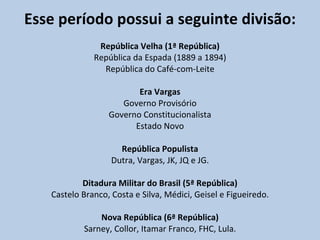 Esse período possui a seguinte divisão: República Velha (1ª República) República da Espada (1889 a 1894) República do Café-com-Leite Era Vargas Governo Provisório Governo Constitucionalista Estado Novo República Populista Dutra, Vargas, JK, JQ e JG. Ditadura Militar do Brasil (5ª República) Castelo Branco, Costa e Silva, Médici, Geisel e Figueiredo. Nova República (6ª República) Sarney, Collor, Itamar Franco, FHC, Lula. 