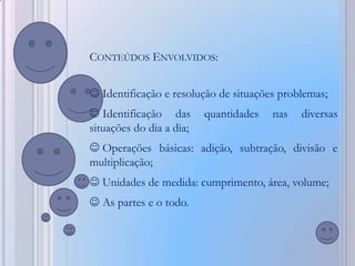 CONTEÚDOS ENVOLVIDOS:


 Identificação e resolução de situações problemas;
 Identificação das       quantidades   nas   diversas
situações do dia a dia;
 Operações básicas: adição, subtração, divisão e
multiplicação;
 Unidades de medida: cumprimento, área, volume;
 As partes e o todo.
 