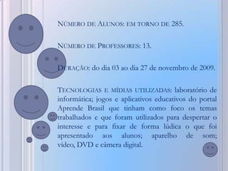 NÚMERO DE ALUNOS: EM TORNO DE 285.

NÚMERO DE PROFESSORES: 13.

DURAÇÃO: do dia 03 ao dia 27 de novembro de 2009.

TECNOLOGIAS E MÍDIAS UTILIZADAS: laboratório de
informática; jogos e aplicativos educativos do portal
Aprende Brasil que tinham como foco os temas
trabalhados e que foram utilizados para despertar o
interesse e para fixar de forma lúdica o que foi
apresentado aos alunos; aparelho de som;
vídeo, DVD e câmera digital.
 