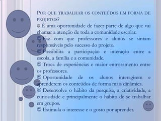 POR QUE TRABALHAR OS CONTEÚDOS EM FORMA DE
PROJETOS?
 É uma oportunidade de fazer parte de algo que vai
chamar a atenção de toda a comunidade escolar.
 Faz com que professores e alunos se sintam
responsáveis pelo sucesso do projeto.
 Possibilita a participação e interação entre a
escola, a família e a comunidade.
 Troca de experiências e maior entrosamento entre
os professores.
 Oportunidade de os alunos interagirem e
aprenderem os conteúdos de forma mais dinâmica.
 Desenvolve o hábito da pesquisa, a criatividade, a
curiosidade e principalmente o hábito de se trabalhar
em grupos.
 Estimula o interesse e o gosto por aprender.
 
