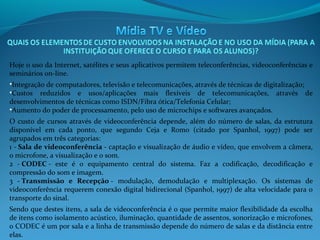 Hoje o uso da Internet, satélites e seus aplicativos permitem teleconferências, videoconferências e
seminários on-line.
•Integração de computadores, televisão e telecomunicações, através de técnicas de digitalização;
•Custos reduzidos e usos/aplicações mais flexíveis de telecomunicações, através de
desenvolvimentos de técnicas como ISDN/Fibra ótica/Telefonia Celular;
•Aumento do poder de processamento, pelo uso de microchips e softwares avançados.
O custo de cursos através de videoconferência depende, além do número de salas, da estrutura
disponível em cada ponto, que segundo Ceja e Romo (citado por Spanhol, 1997) pode ser
agrupados em três categorias:
1 - Sala de videoconferência - captação e visualização de áudio e vídeo, que envolvem a câmera,
o microfone, a visualização e o som.
2 - CODEC - este é o equipamento central do sistema. Faz a codificação, decodificação e
compressão do som e imagem.
3 - Transmissão  e  Recepção - modulação, demodulação e multiplexação. Os sistemas de
videoconferência requerem conexão digital bidirecional (Spanhol, 1997) de alta velocidade para o
transporte do sinal.
Sendo que destes itens, a sala de videoconferência é o que permite maior flexibilidade da escolha
de itens como isolamento acústico, iluminação, quantidade de assentos, sonorização e microfones,
o CODEC é um por sala e a linha de transmissão depende do número de salas e da distância entre
elas.

 