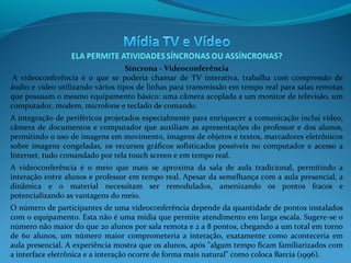 Síncrona - Videoconferência
 A videoconferência é o que se poderia chamar de TV interativa, trabalha com compressão de
áudio e vídeo utilizando vários tipos de linhas para transmissão em tempo real para salas remotas
que possuam o mesmo equipamento básico: uma câmera acoplada a um monitor de televisão, um
computador, modem, microfone e teclado de comando.
A integração de periféricos projetados especialmente para enriquecer a comunicação inclui vídeo,
câmera de documentos e computador que auxiliam as apresentações do professor e dos alunos,
permitindo o uso de imagens em movimento, imagens de objetos e textos, marcadores eletrônicos
sobre imagens congeladas, os recursos gráficos sofisticados possíveis no computador e acesso a
Internet, tudo comandado por tela touch screen e em tempo real.
A videoconferência é o meio que mais se aproxima da sala de aula tradicional, permitindo a
interação entre alunos e professor em tempo real. Apesar da semelhança com a aula presencial, a
dinâmica e o material necessitam ser remodulados, amenizando os pontos fracos e
potencializando as vantagens do meio.
O número de participantes de uma videoconferência depende da quantidade de pontos instalados
com o equipamento. Esta não é uma mídia que permite atendimento em larga escala. Sugere-se o
número não maior do que 20 alunos por sala remota e 2 a 8 pontos, chegando a um total em torno
de 60 alunos, um número maior comprometeria a interação, exatamente como aconteceria em
aula presencial. A experiência mostra que os alunos, após "algum tempo ficam familiarizados com
a interface eletrônica e a interação ocorre de forma mais natural" como coloca Barcia (1996).

 