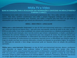 Entendemos como mídia todo o meio de comunicação propriamente dito – livro, rádio, televisão, computador e
outros. Além disso, também consideramos uma mídia a própria linguagem utilizada para estabelecer a
comunicação em um determinado meio. Portanto, uma mídia é composta pelo meio físico em que estão as
informações e por uma linguagem que veicula tais informações, tornando possível a comunicação.
MÍDIA = MEIO FÍSICO + LINGUAGEM
Mídias para a auto-instrução (Assícrona): no tipo de EaD auto-instrucional assíncrona, a informação chega
até o aluno por meio de um suporte físico – seja uma carta, uma apostila, uma fita de áudio ou de vídeo, um CDROM ou outra mídia. Como nessa modalidade não existem aulas presenciais ou a distância propriamente ditas –
já que se trata da auto-instrução, esse é um dos motivos que tornam o planejamento, a criação, a produção e a
distribuição dos materiais didáticos tão importantes para essa categoria de ensino. Na educação aberta autoinstrucional não há essa possibilidade: os elaboradores dos materiais devem antecipar tudo o que puderem em
relação à transmissão de conhecimentos aos estudantes, buscando prever as dificuldades que poderão surgir ao
longo do estudo com base nos materiais elaborados, evitando tais impasses na sua própria origem. No momento
de elaboração do material, o bom design instrucional pode ser bastante eficaz na solução dos problemas
apontados.
 
Mídias  para  a  auto-instrução  (Síncrona):  no tipo de EaD auto-instrucional síncrona, alunos e professores
estão separados no espaço, então podemos utilizar a internet (e-mail, redes sociais, chat, fórum,
videoconferência entre outras ferramentas) para manter as informações e conteúdos atualizados. Esses tipos de
EAD, nos quais há a possibilidade de comunicação e interação entre os agentes ao longo do curso (formas
síncronas), sempre se pode complementar um material didático, atualizá-lo, comentá-lo, preencher uma lacuna
ou corrigir alguma falha que porventura tenha passado no momento em que o material foi elaborado.

 