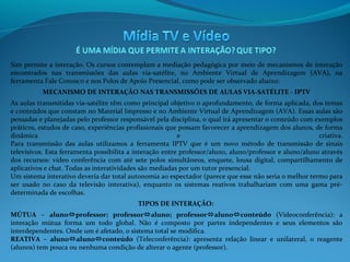 Sim permite a interação. Os cursos contemplam a mediação pedagógica por meio de mecanismos de interação
encontrados nas transmissões das aulas via-satélite, no Ambiente Virtual de Aprendizagem (AVA), na
ferramenta Fale Conosco e nos Polos de Apoio Presencial, como pode ser observado abaixo:
MECANISMO DE INTERAÇÃO NAS TRANSMISSÕES DE AULAS VIA-SATÉLITE - IPTV
As aulas transmitidas via-satélite têm como principal objetivo o aprofundamento, de forma aplicada, dos temas
e conteúdos que constam no Material Impresso e no Ambiente Virtual de Aprendizagem (AVA). Essas aulas são
pensadas e planejadas pelo professor responsável pela disciplina, o qual irá apresentar o conteúdo com exemplos
práticos, estudos de caso, experiências profissionais que possam favorecer a aprendizagem dos alunos, de forma
dinâmica
e
criativa.
Para transmissão das aulas utilizamos a ferramenta IPTV que é um novo método de transmissão de sinais
televisivos. Esta ferramenta possibilita a interação entre professor/aluno, aluno/professor e aluno/aluno através
dos recursos: vídeo conferência com até sete polos simultâneos, enquete, lousa digital, compartilhamento de
aplicativos e chat. Todas as interatividades são mediadas por um tutor presencial.
Um sistema interativo deveria dar total autonomia ao espectador (parece que esse não seria o melhor termo para
ser usado no caso da televisão interativa), enquanto os sistemas reativos trabalhariam com uma gama prédeterminada de escolhas.
TIPOS DE INTERAÇÃO:
MÚTUA – alunoprofessor; professoraluno; professoralunoconteúdo (Videoconferência): a
interação mútua forma um todo global. Não é composto por partes independentes e seus elementos são
interdependentes. Onde um é afetado, o sistema total se modifica.
REATIVA – alunoalunoconteúdo (Teleconferência): apresenta relação linear e unilateral, o reagente
(alunos) tem pouca ou nenhuma condição de alterar o agente (professor).

 