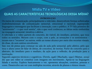 INTRODUÇÃO

Os meios de comunicação, principalmente a televisão, desenvolvem formas sofisticadas
multidimensionais de comunicação sensorial, emocional e racional, superpondo
linguagens e mensagens que facilitam a interação, com o público. A TV fala primeiro do
"sentimento" – o que você sentiu", não o que você conheceu; as ideias estão embutidas
na roupagem sensorial, intuitiva e afetiva.
A televisão e o vídeo partem do concreto, do visível, do imediato, próximo, que toca
todos os sentidos. Mexem com o corpo, com a pele, as sensações e os sentimentos –
tocam-nos e "tocamos" os outros, estão ao nosso alcance por meio dos recortes visuais,
do close, do som estéreo envolvente.
Isso nos dá pistas para começar na sala de aula pelo sensorial, pelo afetivo, pelo que
toca o aluno antes de falar de ideias, de conceitos, de teorias. Partir do concreto para o
abstrato, do imediato para o mediato, da ação para a reflexão, da produção para a
teorização.
Segundo aspectos técnicos e cognitivos. (Ferrés, 1996) (Machado, 1990) (Mattar, 2009)
diz que um vídeo se constitui com imagens em movimento. Apoia-se na linguagem
falada e escrita. Explora basicamente o ver, apresenta situações, cenários, pessoas e
cores. Desenvolve um ver com múltiplos recortes, através de planos e ritmos visuais.

 