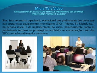 Sim. Será necessária capacitação operacional dos profissionais dos polos que
irão operar esses equipamentos tecnológicos (TICs – Videos, TV Digital, etc..)
no período inicial e de implementação do curso, posteriormente, tanto as
profissionais técnicos ou pedagógicos envolvidos na comunicação e uso das
TICs já estarão ambientados ao sistema.

 