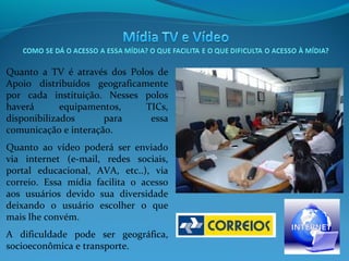 Quanto a TV é através dos Polos de
Apoio distribuídos geograficamente
por cada instituição. Nesses polos
haverá
equipamentos,
TICs,
disponibilizados
para
essa
comunicação e interação.
Quanto ao vídeo poderá ser enviado
via internet (e-mail, redes sociais,
portal educacional, AVA, etc..), via
correio. Essa mídia facilita o acesso
aos usuários devido sua diversidade
deixando o usuário escolher o que
mais lhe convém.
A dificuldade pode ser geográfica,
socioeconômica e transporte.

 