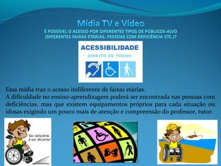 Essa mídia traz o acesso indiferente de faixas etárias.
A dificuldade no ensino-aprendizagem poderá ser encontrada nas pessoas com
deficiências, mas que existem equipamentos próprios para cada situação ou
idosas exigindo um pouco mais de atenção e compreensão do professor, tutor.

 