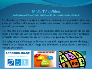 Os desafios técnicos e culturais existem e precisam ser superados. Para um
curso de EAD atender ao que necessita uma pessoa com deficiência, é preciso
mais do que apenas tecnologia.
No caso dos deficientes visuais, por exemplo, além da audiodescrição de um
filme e leitores de voz, os próprios profissionais que transmitem o conteúdo
precisam saber como tornar acessível o material para quem não enxerga.
Em relação aos deficientes auditivos, o conteúdo repassado através da Língua
Brasileira de Sinais (LIBRA) exige dos monitores e educadores o respeito à
cultura dos surdos.

 