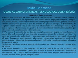 INTRODUÇÃO (continuação)

A eficácia de comunicação dos meios eletrônicos, em particular da televisão, deve-se também à
capacidade de articulação, de superposição e de combinação de linguagens diferentes – imagens,
falas, música, escrita – com uma narrativa fluida, uma lógica pouco delimitada, gêneros, conteúdos
e limites éticos pouco precisos, o que lhe permite alto grau de entropia, de flexibilidade, de
adaptação à concorrência, a novas situações. Num olhar distante tudo parece igual, tudo se repete
tudo se copia; ao olhar mais de perto, por trás da fórmula conhecida, há mil nuances, detalhes que
introduzem variantes adaptadoras e diferenciadoras.
A TV é o meio de comunicação que desperta sensações, emoções e alegria nos seres humanos e
através dela, podemos usufruir para beneficiar a educação. A televisão, o cinema e o vídeo – os
meios de comunicação audiovisuais – desempenham, indiretamente, um papel educacional
relevante. Passam-nos continuamente informações, interpretadas; mostram-nos modelos de
comportamento, ensinam-nos linguagens coloquiais e multimídia e privilegiam alguns valores em
detrimento de outros.
Ela alimenta e atualiza o universo sensorial, afetivo e ético que crianças e jovens – e grande parte
dos adultos
A TV digital interativa é uma integração do sistema clássico da TV com o mundo das
telecomunicações, da informática, permitindo o acesso à Internet e à informação, facilitando a
interatividade. Na TV digital, além de melhor qualidade de som e imagem, transmitem-se dados
na forma de vídeo, áudio, gráfico, imagem e texto.

 