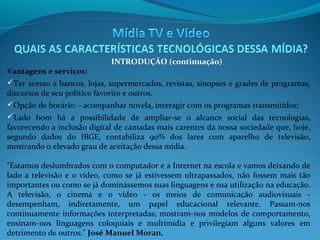 INTRODUÇÃO (continuação)

Vantagens e serviços:
Ter acesso a bancos, lojas, supermercados, revistas, sinopses e grades de programas,
discursos de seu político favorito e outros.
Opção de horário: - acompanhar novela, interagir com os programas transmitidos;
Lado bom há a possibilidade de ampliar-se o alcance social das tecnologias,
favorecendo a inclusão digital de camadas mais carentes da nossa sociedade que, hoje,
segundo dados do IBGE, contabiliza 90% dos lares com aparelho de televisão,
mostrando o elevado grau de aceitação dessa mídia.
"Estamos deslumbrados com o computador e a Internet na escola e vamos deixando de
lado a televisão e o vídeo, como se já estivessem ultrapassados, não fossem mais tão
importantes ou como se já dominássemos suas linguagens e sua utilização na educação.
A televisão, o cinema e o vídeo - os meios de comunicação audiovisuais desempenham, indiretamente, um papel educacional relevante. Passam-nos
continuamente informações interpretadas; mostram-nos modelos de comportamento,
ensinam-nos linguagens coloquiais e multimídia e privilegiam alguns valores em
detrimento de outros." José Manuel Moran.

 