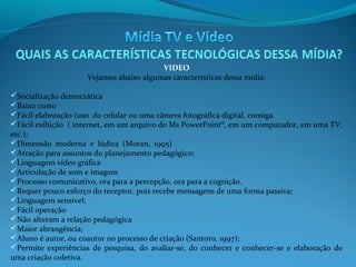 VIDEO
Vejamos abaixo algumas características dessa mídia:
Socialização democrática
Baixo custo
Fácil elaboração (uso do celular ou uma câmera fotográfica digital, consiga
Fácil exibição ( internet, em um arquivo do Ms PowerPoint®, em um computador, em uma TV,
etc.);
Dimensão moderna e lúdica (Moran, 1995)
Atração para assuntos do planejamento pedagógico;
Linguagem vídeo gráfica
Articulação de som e imagem
Processo comunicativo, ora para a percepção, ora para a cognição.
Requer pouco esforço do receptor, pois recebe mensagens de uma forma passiva;
Linguagem sensível;
Fácil operação
Não alteram a relação pedagógica
Maior abrangência;
Aluno é autor, ou coautor no processo de criação (Santoro, 1997);
Permite experiências de pesquisa, do avaliar-se, do conhecer e conhecer-se e elaboração de
uma criação coletiva.

 