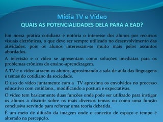 Em nossa prática cotidiana é notória o interesse dos alunos por recursos
visuais eletrônicos, o que deve ser sempre utilizado no desenvolvimento das
atividades, pois os alunos interessam-se muito mais pelos assuntos
abordados.
A televisão e o vídeo se apresentam como soluções imediatas para os
problemas crônicos do ensino-aprendizagem.
A TV e o vídeo atraem os alunos, aproximando a sala de aula das linguagens
e temas do cotidiano da sociedade.
O uso do vídeo juntamente com a TV aproxima os envolvidos no processo
educativo com cotidiano., modificando a postura e expectativas.
O vídeo tem basicamente duas funções onde pode ser utilizado para instigar
os alunos a discutir sobre os mais diversos temas ou como uma função
conclusiva servindo para reforçar uma teoria debatida.
É um meio de difusão da imagem onde o conceito de espaço e tempo é
alterado na percepção.

 