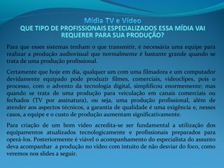 Para que esses sistemas tenham o que transmitir, é necessária uma equipe para
realizar a produção audiovisual que normalmente é bastante grande quando se
trata de uma produção profissional.
Certamente que hoje em dia, qualquer um com uma filmadora e um computador
devidamente equipado pode produzir filmes, comerciais, videoclipes, pois o
processo, com o advento da tecnologia digital, simplificou enormemente; mas
quando se trata de uma produção para veiculação em canais comerciais ou
fechados (TV por assinatura), ou seja, uma produção profissional, além de
atender aos aspectos técnicos, a garantia de qualidade é uma exigência e, nesses
casos, a equipe e o custo de produção aumentam significativamente.
Para criação de um bom vídeo acredita-se ser fundamental a utilização dos
equipamentos atualizados tecnologicamente e profissionais preparados para
operá-los. Posteriormente é viável o acompanhamento do especialista do assunto
deva acompanhar a produção no vídeo com intuito de não desviar do foco, como
veremos nos slides a seguir.

 