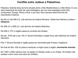 Conflito entre Judeus e Palestinos. Palestina: Estreita faixa de terra situada entre o Mar Mediterrâneo e o Mar Morto. É uma área importante do ponto de vista estratégico, por ser uma passagem entre três continentes, Europa, África e Ásia, e por isso, ficou sempre sobre domínio de importantes impérios. De 66 a.C até 395 d.C. sob domínio do Império Romano. Saída dos Hebreus (Judeus –  diáspora ) De 395 d.C a 638 d.C. sob domínio do Império Bizantino. De 638 a 1101 a região passa ao controle dos Árabes. No sec. XVIII até o sec. XX (1º Guerra Mundial) a região ficou sob influência do Império Otomano. Pós 1º Guerra Mundial a região passa ser dominada pela França e Inglaterra. No final do Sec. XIX os judeus começam a migrar para a região,  movimento sionista. Em 1947 a ONU resolve criar na região um Estado Judeu e um Árabe. Os Árabes não aceitam e tem início uma série de conflitos. 