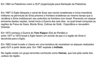 Em 1964 os Palestinos criam a OLP (organização para libertação da Palestina) Em 1967 O Egito bloqueia o canal de Suez aos navios israelenses e inicia manobras militares na península do Sinai próximo a fronteira israelense ao mesmo tempo que a Jordânia e Síria mobilizavam seu exércitos na fronteira com Israel. Prevendo um ataque eminente destas nações, Israel inicia a Guerra dos seis dias  na qual Israel conquista as regiões da Faixa de Gaza, Monte Sinai, Colinas de Golã,  Cisjordânia e Jerusalém Oriental. Em 1973 começa a Guerra do  Yom Kippur  (Dia do Perdão) e entre 1977 a 1979 Israel e Egito fazem um acordo de paz e a região de Sinai é devolvida para o Egito. Em 1982 Israel invade o Líbano em uma tentativa de neutralizar os ataques realizados pela OLP a partir deste país. Em 1987 explode a  Intifada . Na região existe um grupo terrorista conhecido como  Hamas , que luta pela saída dos Judeus da região. 