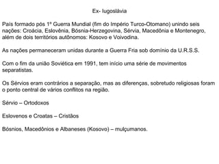 Ex- Iugoslávia País formado pós 1º Guerra Mundial (fim do Império Turco-Otomano) unindo seis nações: Croácia, Eslovênia, Bósnia-Herzegovina, Sérvia, Macedônia e Montenegro, além de dois territórios autônomos: Kosovo e Voivodina. As nações permaneceram unidas durante a Guerra Fria sob domínio da U.R.S.S. Com o fim da união Soviética em 1991, tem início uma série de movimentos separatistas. Os Sérvios eram contrários a separação, mas as diferenças, sobretudo religiosas foram o ponto central de vários conflitos na região. Sérvio – Ortodoxos Eslovenos e Croatas – Cristãos Bósnios, Macedônios e Albaneses (Kosovo) – mulçumanos. 